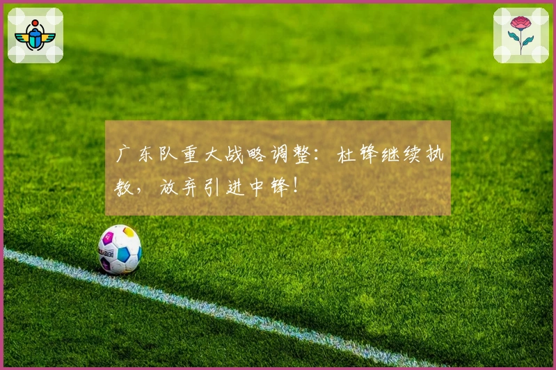 广东队重大战略调整：杜锋继续执教，放弃引进中锋！