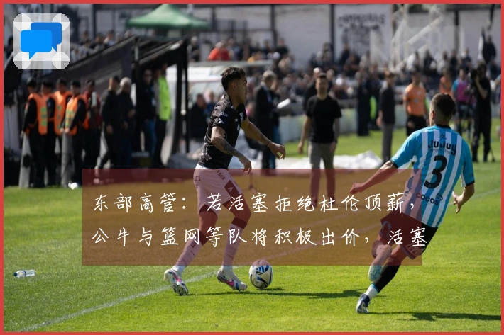 东部高管：若活塞拒绝杜伦顶薪，公牛与篮网等队将积极出价，活塞需作出回应