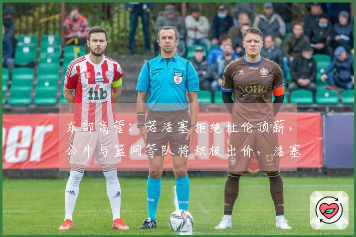 东部高管：若活塞拒绝杜伦顶薪，公牛与篮网等队将积极出价，活塞需作出回应